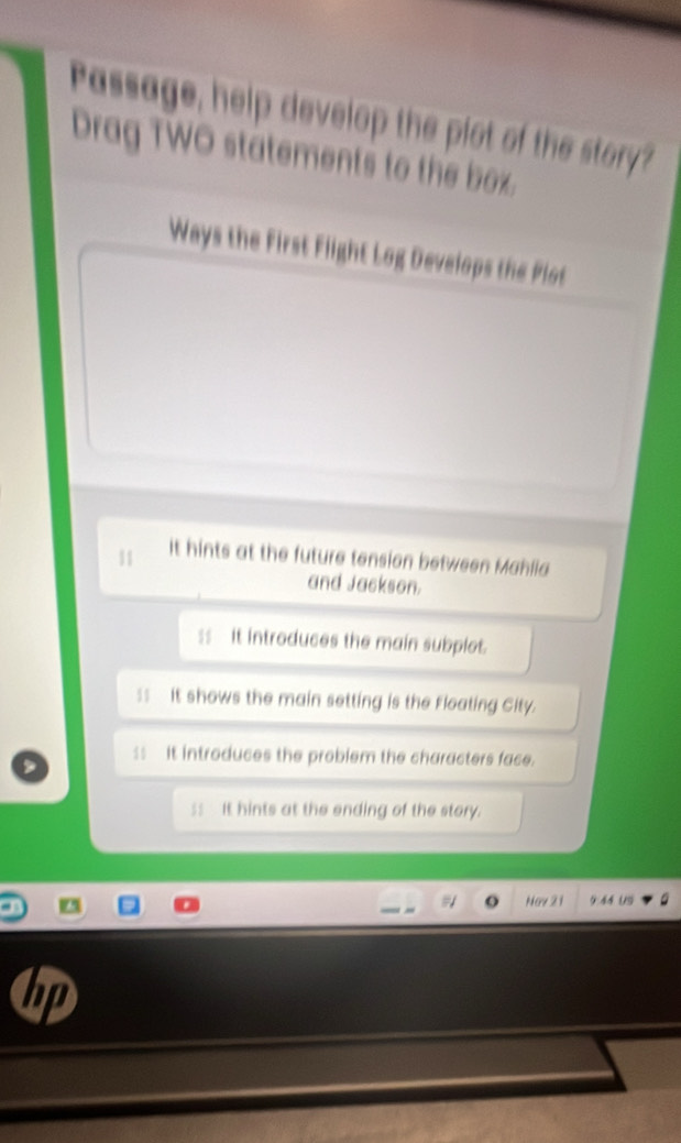 Passage, help develop the plot of the story? 
Drag TWO statements to the box. 
Ways the First Flight Log Develops the Plot 
11 It hints at the future tension between Mahlia 
and Jackson. 
ss It introduces the main subplet. 
:: It shows the main setting is the Floating City. 
ss It introduces the problem the characters face. 
s: It hints at the ending of the stery. 
Nay 21 9:44 US