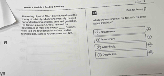 Section 1, Module 1: Reading & Writing
Mark for Review □ 
Pioneering physicist Albert Einstein developed the 22
theory of relativity, which fundamentally changed
our understanding of space, time, and gravitation. Which choice completes the text with the most
His famous equation, E=mc^3 , revealed the
equivalence of mass and energy. _Einstein's logical transition?
work laid the foundation for various modern
technologies, such as nuclear power and GPS. A Nonetheless,
B
B In summary.
VI
) Accordingly,
D) Despite this
VII