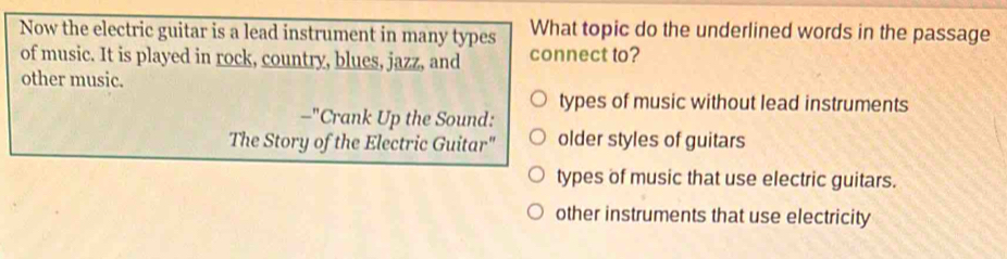 Now the electric guitar is a lead instrument in many types What topic do the underlined words in the passage
of music. It is played in rock, country, blues, jazz, and connect to?
other music.
types of music without lead instruments
_ ^r Crank Up the Sound:
The Story of the Electric Guitar" older styles of guitars
types of music that use electric guitars.
other instruments that use electricity