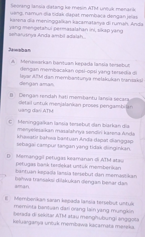 Seorang lansia datang ke mesin ATM untuk menarik
uang, namun dia tidak dapat membaca dengan jelas
karena dia meninggalkan kacamatanya di rumah. Anda
yang mengetahui permasalahan ini, sikap yang
seharusnya Anda ambil adalah...
Jawaban
A Menawarkan bantuan kepada lansia tersebut
dengan membacakan opsi-opsi yang tersedia di
layar ATM dan membantunya melakukan transaksì
dengan aman.
B Dengan rendah hati membantu lansia secara
detail untuk menjalankan proses pengambilan
uang dari ATM
C Meninggalkan lansia tersebut dan biarkan dia
menyelesaikan masalahnya sendiri karena Anda
khawatir bahwa bantuan Anda dapat dianggap
sebagai campur tangan yang tidak diinginkan.
D Memanggil petugas keamanan di ATM atau
petugas bank terdekat untuk memberikan
bantuan kepada lansia tersebut dan memastikan
bahwa transaksi dilakukan dengan benar dan
aman.
E Memberikan saran kepada lansia tersebut untuk
meminta bantuan dari orang lain yang mungkin
berada di sekitar ATM atau menghubungi anggota
keluarganya untuk membawa kacamata mereka.