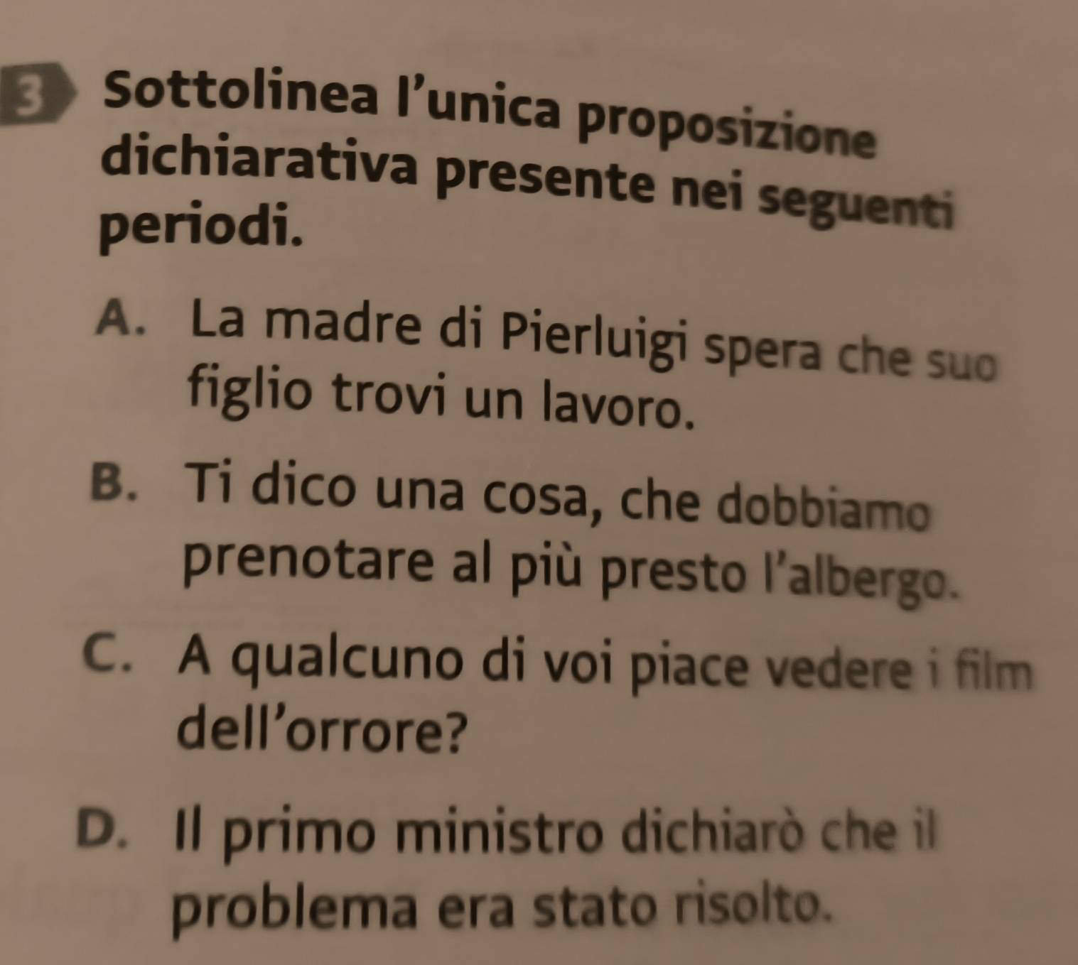 Sottolinea l’unica proposizione
dichiarativa presente nei seguenti
periodi.
A. La madre di Pierluigi spera che suo
figlio trovi un lavoro.
B. Ti dico una cosa, che dobbiamo
prenotare al più presto l'albergo.
C. A qualcuno di voi piace vedere i film
dell'orrore?
D. Il primo ministro dichiarò che il
problema era stato risolto.