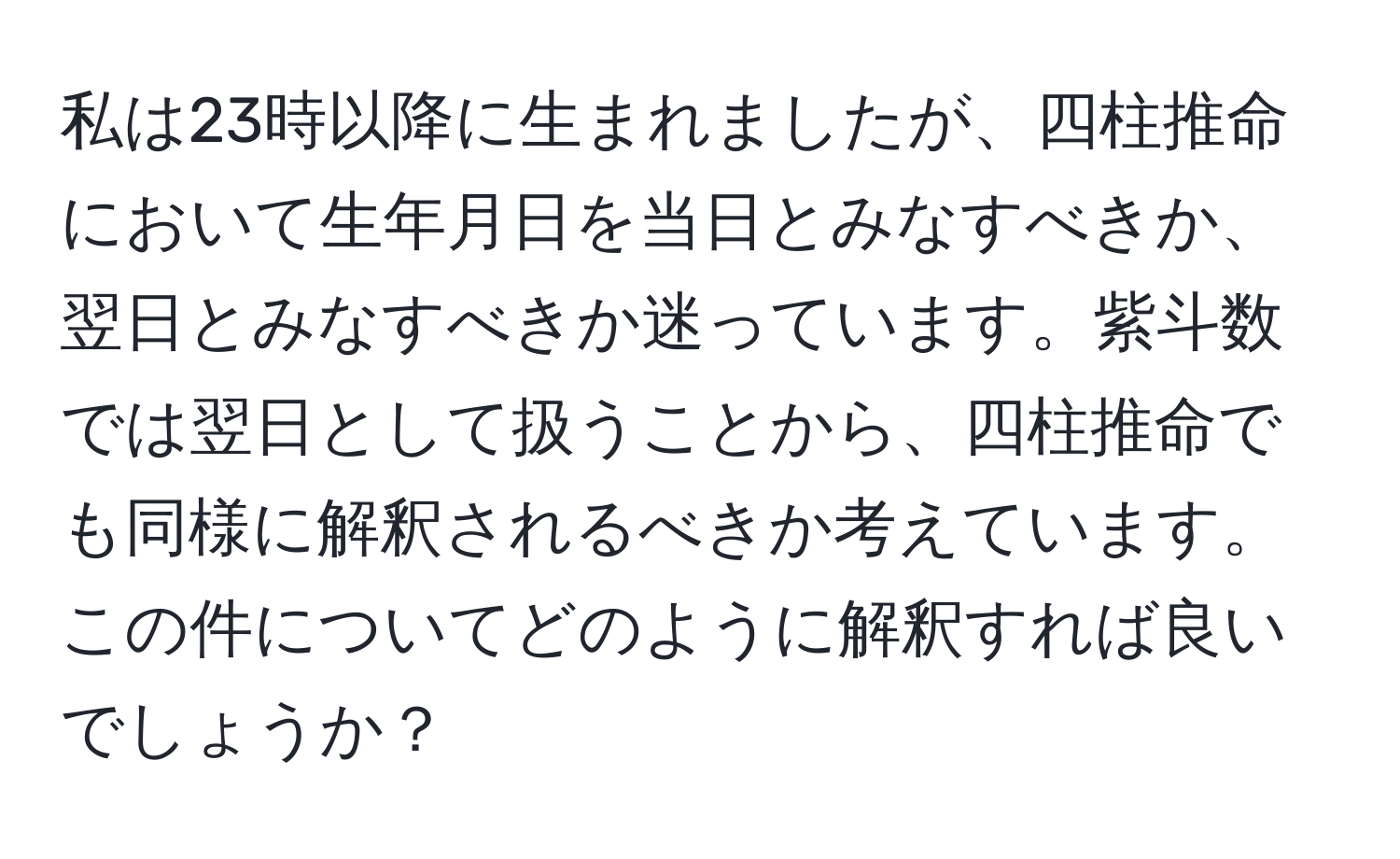 私は23時以降に生まれましたが、四柱推命において生年月日を当日とみなすべきか、翌日とみなすべきか迷っています。紫斗数では翌日として扱うことから、四柱推命でも同様に解釈されるべきか考えています。この件についてどのように解釈すれば良いでしょうか？