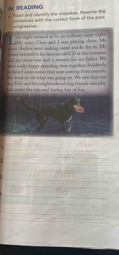 READING 
a. Read and identify the mistakes. Rewrite the 
sentences with the correct form of the past 
progressive. 
ast night seemed to be an ordinary rainy night. 
I My sister Clara and I was playing chess. My 
sister Andrea were making some snacks for us. My 
father listened to his favorite old CD at the moment, 
and my mom was knit a sweater for my father. We 
were really happy spending time together. Suddenly, 
we heard some noises that were coming from outside. 
We went to see what was going on. We saw that our 
dog Fido and his neighborhood dog friends was play 
ball under the rain and having lots of fun. 
_ 
1. 
_ 
2. 
_ 
_ 
_ 
3. 
_ 
_ 
_ 
_ 
_