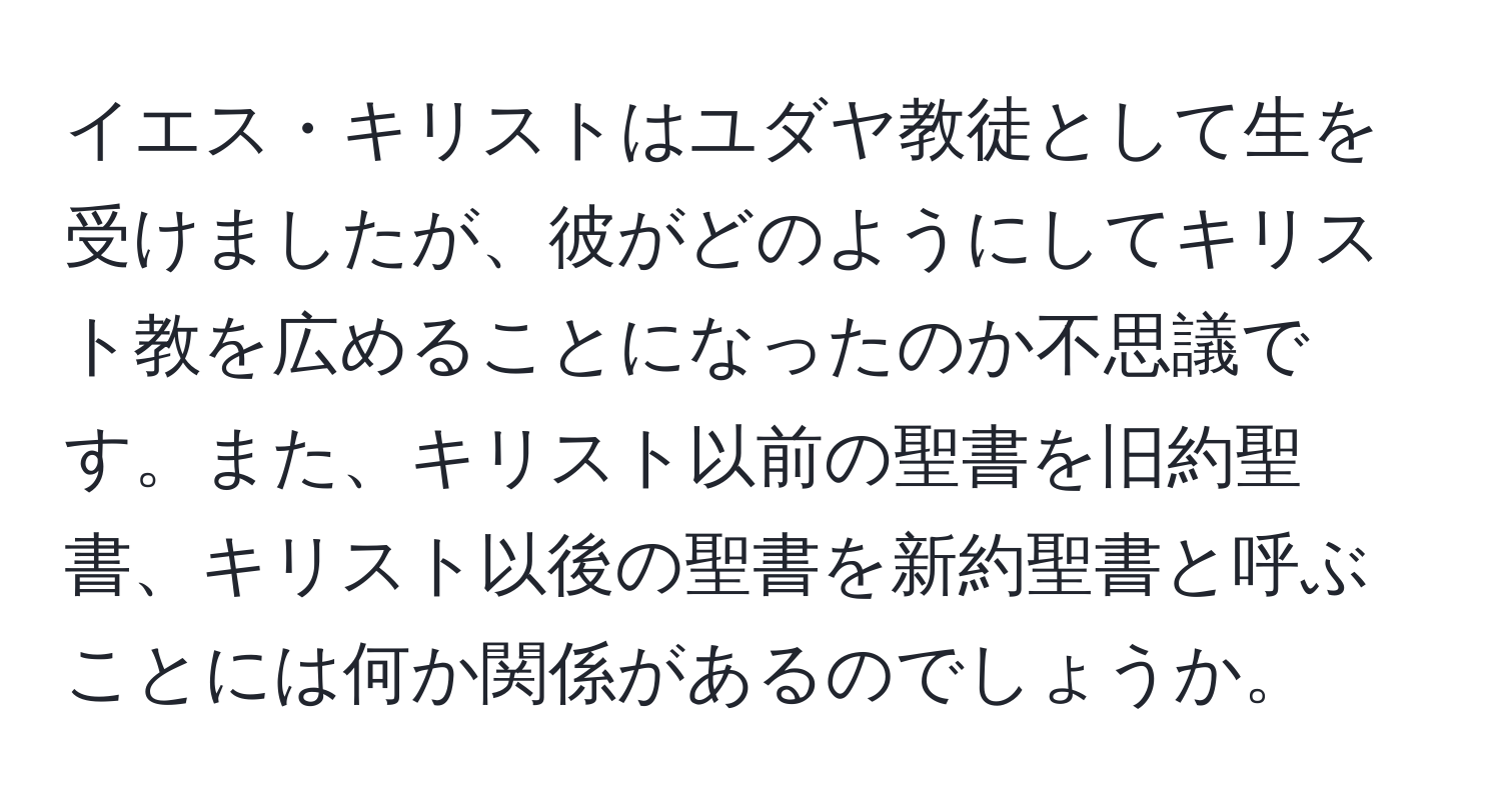 イエス・キリストはユダヤ教徒として生を受けましたが、彼がどのようにしてキリスト教を広めることになったのか不思議です。また、キリスト以前の聖書を旧約聖書、キリスト以後の聖書を新約聖書と呼ぶことには何か関係があるのでしょうか。