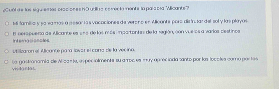 ¿Cuál de las siguientes oraciones NO utiliza correctamente la palabra "Alicante"?
Mi familia y yo vamos a pasar las vacaciones de verano en Alicante para disfrutar del sol y las playas.
El aeropuerto de Alicante es uno de los más importantes de la región, con vuelos a varios destinos
internacionales.
Utilizaron el Alicante para lavar el carro de la vecina.
La gastronomía de Alicante, especialmente su arroz, es muy apreciada tanto por los locales como por los
visitantes.