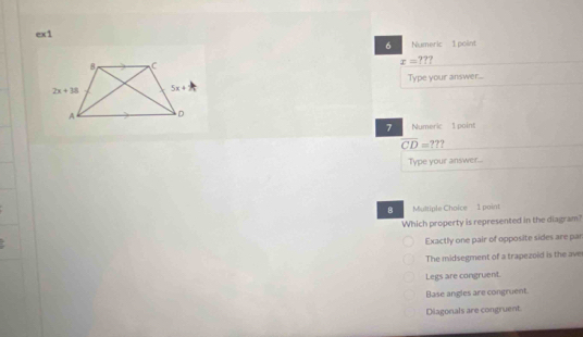 ex1
6 Numeric 1 point
x=??
Type your answer...
7 Numeric 1 point
overline CD=??
Type your answer...
8 Multiple Choice 1 point
Which property is represented in the diagram?
Exactly one pair of opposite sides are par
The midsegment of a trapezoid is the ave
Legs are congruent.
Base angles are congruent.
Diagonals are congruent