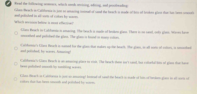 Read the following sentence, which needs revising, editing, and proofreading:
Glass Beach in California is just so amazing instead of sand the beach is made of bits of broken glass that has been smooth
and polished in all sorts of colors by waves.
Which revision below is most effective?
Glass Beach in California is amazing. The beach is made of broken glass. There is no sand, only glass. Waves have
smoothed and polished the glass. The glass is found in many colors.
California's Glass Beach is named for the glass that makes up the beach. The glass, in all sorts of colors, is smoothed
and polished, by waves. Amazing!
California’s Glass Beach is an amazing place to visit. The beach there isn’t sand, but colorful bits of glass that have
been polished smooth by tumbling waves.
Glass Beach in California is just so amazing! Instead of sand the beach is made of bits of broken glass in all sorts of
colors that has been smooth and polished by waves.