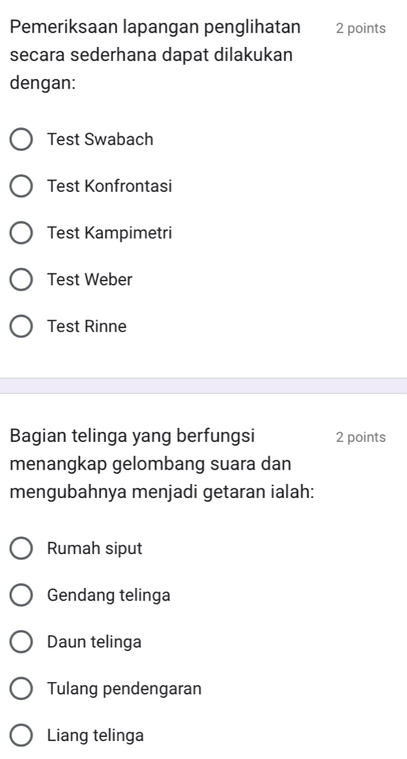 Pemeriksaan lapangan penglihatan 2 points
secara sederhana dapat dilakukan
dengan:
Test Swabach
Test Konfrontasi
Test Kampimetri
Test Weber
Test Rinne
Bagian telinga yang berfungsi 2 points
menangkap gelombang suara dan
mengubahnya menjadi getaran ialah:
Rumah siput
Gendang telinga
Daun telinga
Tulang pendengaran
Liang telinga