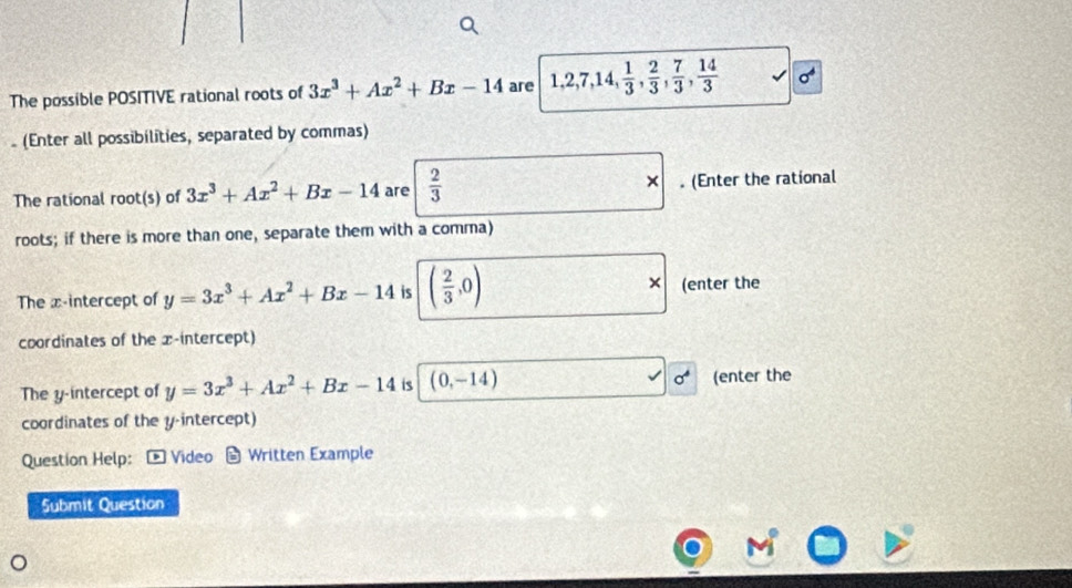 The possible POSITIVE rational roots of 3x^3+Ax^2+Bx-14 are 1, 2, 7, 14,  1/3 ,  2/3 ,  7/3 ,  14/3 
(Enter all possibilities, separated by commas) 
× 
The rational root(s) of 3x^3+Ax^2+Bx-14 are  2/3 . (Enter the rational 
roots; if there is more than one, separate them with a comma) 
The x-intercept of y=3x^3+Ax^2+Bx-14 is ( 2/3 ,0) × (enter the 
coordinates of the x-intercept)
sigma^4
The y-intercept of y=3x^3+Ax^2+Bx-14 is (0,-14) (enter the 
coordinates of the y-intercept) 
Question Help: - Video Written Example 
Submit Question