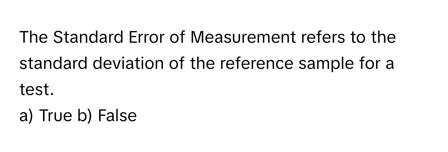 The Standard Error of Measurement refers to the standard deviation of the reference sample for a test.

a) True b) False