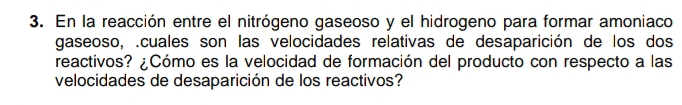 En la reacción entre el nitrógeno gaseoso y el hidrogeno para formar amoniaco 
gaseoso, .cuales son las velocidades relativas de desaparición de los dos 
reactivos? ¿Cómo es la velocidad de formación del producto con respecto a las 
velocidades de desaparición de los reactivos?