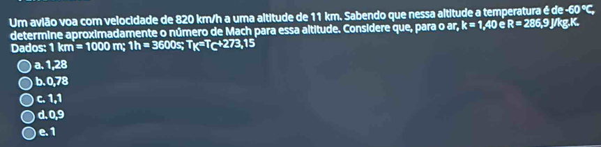 Um avião voa com velocidade de 820 km/h a uma altitude de 11 km. Sabendo que nessa altitude a temperatura é de -60°C, 
determine aproximadamente o número de Mach para essa altitude. Considere que, para o ar, k=1, 40eR=286,9J J/kg. K.
Dados: 1km=1000m; 1h= 3600s; T_K=T_C+273,15
a. 1,28
b. 0,78
c. 1,1
d. 0,9
e. 1