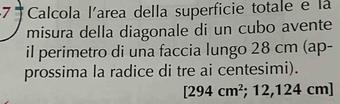 Calcola larea della superficie totale e la 
misura della diagonale di un cubo avente 
il perimetro di una faccia lungo 28 cm (ap- 
prossima la radice di tre ai centesimi).
[294cm^2;12,124cm]