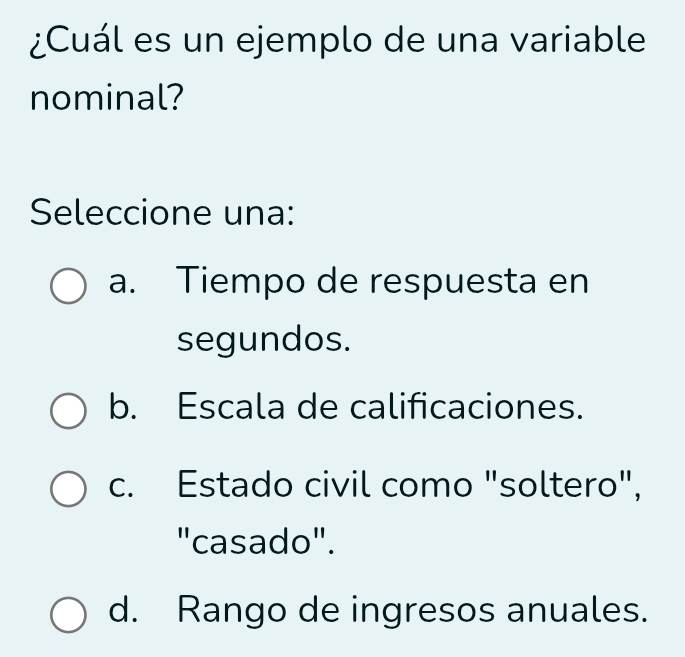 ¿Cuál es un ejemplo de una variable
nominal?
Seleccione una:
a. Tiempo de respuesta en
segundos.
b. Escala de calificaciones.
c. Estado civil como "soltero",
"casado".
d. Rango de ingresos anuales.