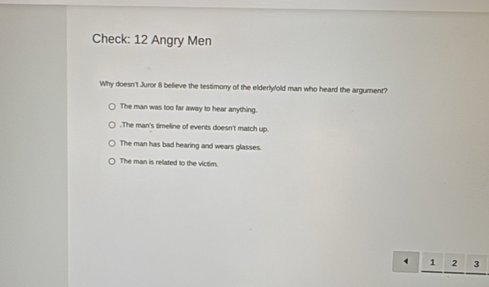 Check: 12 Angry Men
Why doesn't Juror 8 believe the testimony of the elderly/old man who heard the argument?
The man was too far away to hear anything..The man's timeline of events doesn't match up.
The man has bad hearing and wears glasses.
The man is related to the victim.
1 2 3