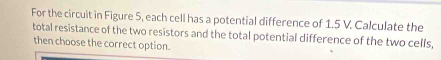 For the circuit in Figure 5, each cell has a potential difference of 1.5 V. Calculate the 
total resistance of the two resistors and the total potential difference of the two cells, 
then choose the correct option.