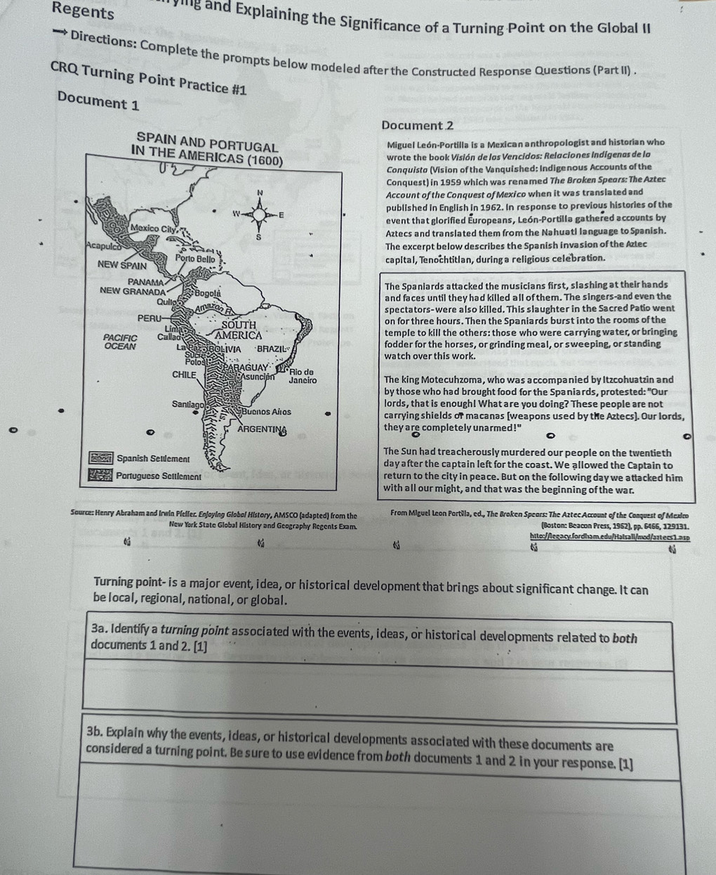 Regents
*'''g and Explaining the Significance of a Turning Point on the Global II
—* Directions: Complete the prompts below modeled after the Constructed Response Questions (Part II) .
CRQ Turning Point Practice #1
Document 1
Document 2
SPAIN
Miguel León-Portilla is a Mexican anthropologist and historian who
wrote the book Visión de los Vencidos: Relaciones Indígenas de lo
Conquistø (Vision of the Vanquished: Indigenous Accounts of the
Conquest) in 1959 which was renamed The Broken Spears: The Aztec
Account of the Conquest of Mexico when it was translated and
published in English in 1962. In response to previous histories of the
event that glorified Europeans, León-Portilla gathered accounts by
Aztecs and translated them from the Nahuatl language to Spanish.
The excerpt below describes the Spanish invasion of the Aztec
capital, Tenochtitlan, during a religious celebration.
The Spaniards attacked the musicians first, slashing at their hands
and faces until they had killed all of them. The singers-and even the
spectators-were also killed. This slaughter in the Sacred Patio went
on for three hours. Then the Spaniards burst into the rooms of the
temple to kill the others: those who were carrying water, or bringing
fodder for the horses, or grinding meal, or sweeping, or standing
watch over this work.
The king Motecuhzoma, who was accompanied by Itzcohuatzin and
by those who had brought food for the Spaniards, protested: "Our
lords, that is enough! What are you doing? These people are not
carrying shields of macanas [weapons used by the Aztecs]. Our lords,
they are completely unarmed!"
The Sun had treacherously murdered our people on the twentieth
day after the captain left for the coast. We allowed the Captain to
return to the city in peace. But on the following day we attacked him
with all our might, and that was the beginning of the war.
Source: Henry Abraham and Irwin Pfelfer. Enjoying Globol History, AMSCO (adapted) from the From Miguel Leon Portilla, ed., The Broken Speors: The Aztec Account of the Conquest of Mexico
New York State Global History and Geography Regents Exam. (Boston: Beacon Press, 1952), pp. 6466, 129131.
htto://legacy.fordham.edu/Hatsall/mod/aztecs1.asp
6

Turning point- is a major event, idea, or historical development that brings about significant change. It can
be local, regional, national, or global.
3a. Identify a turning point associated with the events, ideas, or historical developments related to both
documents 1 and 2. [1]
3b. Explain why the events, ideas, or historical developments associated with these documents are
considered a turning point. Be sure to use evidence from both documents 1 and 2 in your response. [1]