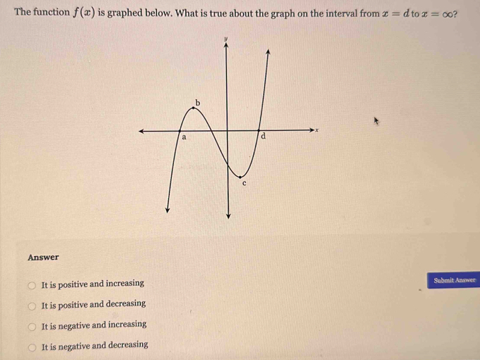 The function f(x) is graphed below. What is true about the graph on the interval from x=d to x=∈fty ?
Answer
It is positive and increasing Submit Answer
It is positive and decreasing
It is negative and increasing
It is negative and decreasing