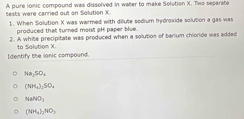 A pure ionic compound was dissolved in water to make Solution X. Two separate
tests were carried out on Solution X.
1. When Solution X was warmed with dilute sodium hydroxide solution a gas was
produced that turned moist pH paper blue.
2. A white precipitate was produced when a solution of barium chloride was added
to Solution X.
Identify the ionic compound.
Na_2SO_4
(NH_4)_2SO_4
NaNO_3
(NH_4)_2NO_3