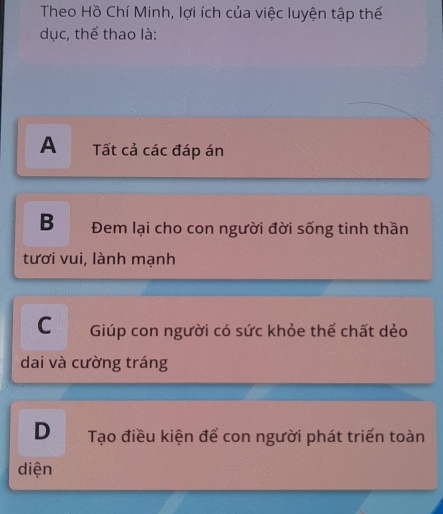 Theo Hồ Chí Minh, lợi ích của việc luyện tập thể
dục, thể thao là:
A Tất cả các đáp án
B Đem lại cho con người đời sống tinh thần
tươi vui, lành mạnh
C Giúp con người có sức khỏe thể chất dẻo
dai và cường tráng
D Tạo điều kiện để con người phát triển toàn
diện