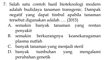 Salah satu contoh hasil bioteknologi modern
adalah budidaya tanaman transgenic. Dampak
negatif yang dapat timbul apabila tanaman
tersebut digunakan adalah … (2015)
A. semakin banyak tanaman yang rentan
penyakit
B. semakin berkurangnya keanekaragaman
plasma nutfah
C. banyak tanaman yang menjadi steril
D. banyak tumbuhan yang mengalami
perubahan genetik