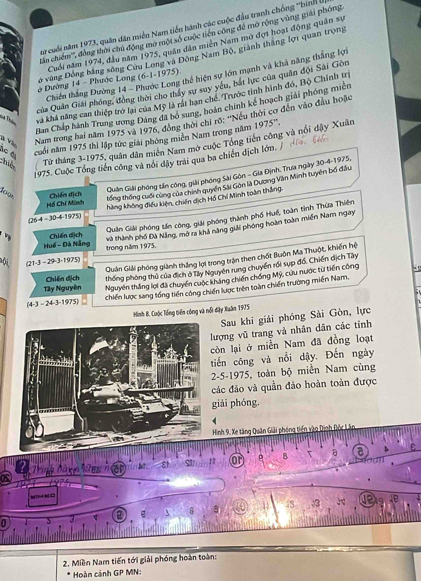 xừ cuối năm 1973, quân dân miền Nam tiến hành các cuộc đầu tranh chống *bình ở
lần chiếm'', đồng thời chủ động mơ một số cuộc tiến công đề mở rộng vùng giải phóng
Cuối năm 1974, đầu năm 1975, quân dân miền Nam mở đợt hoạt động quân sự
ở vùng Đồng bằng sông Cửu Long và Đồng Nam Bộ, giành thắng lợi quan trọng
Chiến thắng Đường 14 - Phước Long thể hiện sự lớn mạnh và khả năng thắng lợi
ở Đường 14 - Phước Long (6-1-1975)
uủa Quân Giải phóng, đồng thời cho thấy sự suy yếu, bắt lực của quân đội Sài Gòn
ba Thần vả khá năng can thiệp trở lại của Mỹ là rất hạn chế. Trước tình hình đó, Bộ Chính trị
Ban Chấp hành Trung ương Đảng đã bổ sung, hoàn chính kế hoạch giải phóng miền
Nam trong hai năm 1975 và 1976, đồng thời chi rõ: ''Nếu thời cơ đến vào đầu hoặc
19
ác đ cuối năm 1975 thì lập tức giải phóng miền Nam trong năm 75'.
a Vào
chiế Từ tháng 3-1975, quân dân miền Nam mở cuộc Tổng tiến công và nổi dây Xuân
1975. Cuộc Tổng tiến công và nổi dậy trải qua ba chiến dịch lớn. /
Quân Giải phóng tấn công, giải phóng Sài Gòn - Gia Định. Trưa ngày 30-4-1975,
Chiến dịch
tổng thống cuối cùng của chính quyền Sài Gòn là Dương Văn Minh tuyên bố đầu
hàng không điều kiện, chiến dịch Hồ Chí Minh toàn thắng.
Hồ Chí Minh
1oan 30-4-1 975)
Quân Giải phóng tấn công, giải phóng thành phố Huế, toàn tỉnh Thừa Thiên
(26-4 -
ụ Chiến dịch
và thành phố Đà Nẵng, mở ra khả năng giải phóng hoàn toàn miền Nam ngay
Huế - Đà Nẵng trong năm 1975.
Quản Giải phóng giành thắng lợi trong trận then chốt Buôn Ma Thuột, khiến hệ
Đội (21-3 − 29-3-1975)
Chiến dịch thống phòng thủ của địch ở Tây Nguyên rung chuyển rồi sụp đổ. Chiến dịch Tây
Tây Nguyên Nguyên thắng lợi đã chuyển cuộc kháng chiến chống Mỹ, cứu nước từ tiến công
(4-3 - 24-3-1975) chiến lược sang tổng tiến công chiến lược trên toàn chiến trường miền Nam.
Hình 8. Cuộc Tổng tiến công và nổi dậy Xuân 1975
 
Sau khi giải phóng Sài Gòn, lực
lượng vũ trang và nhân dân các tỉnh
còn lại ở miền Nam đã đồng loạt
tiến công và nổi dậy. Đến ngày
2-5-1975, toàn bộ miền Nam cùng
các đảo và quần đảo hoàn toàn được
giải phóng.
Hình 9. Xe tăng Quân Giải phóng tiến vào Dịnh Độc Lân
S r or 8 a a
os  Trugg bag  heg  h
(H∪O
43 3 ⑫ 1e
0
3 a e 8
2. Miền Nam tiến tới giải phóng hoàn toàn:
Hoàn cảnh GP MN: