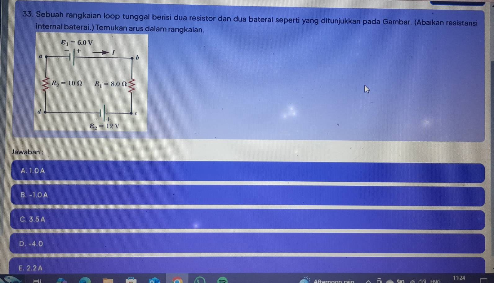 Sebuah rangkaian loop tunggal berisi dua resistor dan dua baterai seperti yang ditunjukkan pada Gambar. (Abaikan resistansi
internal baterai.) Temukan arus dalam rangkaian.
Jawaban :
A. 1.0 A
B. -1.0 A
C. 3.5 A
D. -4.0
E. 2.2 A
Af
11:24