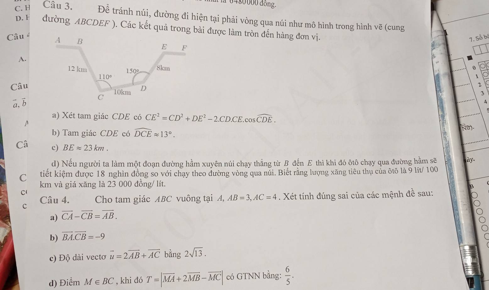 1 6480000 đồng.
C. H Câu 3. Để tránh núi, đường đi hiện tại phải vòng qua núi như mô hình trong hình vẽ (cung
D. F đường ABCDEF ). Các kết quả trong bài được làm tròn đến hàng đơn vị.
Câu 4
7. Số bá
A.
0
1
Câu
2
3
a, b
A
a) Xét tam giác CDE có CE^2=CD^2+DE^2-2.CD.CE. cos widehat CDE. 
A
b) Tam giác CDE có widehat DCEapprox 13°. 
Nữr).
Câ c) BEapprox 23km. 
d) Nếu người ta làm một đoạn đường hầm xuyên núi chạy thẳng từ B đến E thì khi đó ôtô chạy qua đường hầm sẽ ày.
C tiết kiệm được 18 nghìn đồng so với chạy theo đường vòng qua núi. Biết rằng lượng xăng tiêu thụ của ôtô là 9 lít/ 100
km và giá xăng là 23 000 đồng/ lít.
B
C(
Câu 4. Cho tam giác ABC vuông tại A, AB=3, AC=4. Xét tính đúng sai của các mệnh đề sau:
c
a) vector CA-vector CB=vector AB. 
b) vector BA.vector CB=-9
c) Độ dài vectơ vector u=2vector AB+vector AC bằng 2sqrt(13). 
d) Điểm M∈ BC , khi đó T=|vector MA+2vector MB-vector MC| có GTNN bằng:  6/5 .