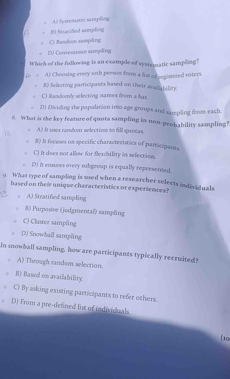 A) Systematic sampling
B) Stratified sampling
C) Random sampling
D) Convenience sampling
Which of the following is an example of systematic sampling?
A) Choosing every 10th person from a list of registered voters.
B) Selecting participants based on their availability.
C) Randomly selecting names from a hat.
D) Dividing the population into age groups and sampling from each.
8. What is the key feature of quota sampling in non-probability sampling?
A) It uses random selection to fill quotas.
B) It focuses on specific characteristics of participants.
C) It does not allow for flexibility in selection.
D) It ensures every subgroup is equally represented.
9. What type of sampling is used when a researcher selects individuals
based on their unique characteristics or experiences?
A) Stratified sampling
B) Purposive (judgmental) sampling
C) Cluster sampling
D) Snowball sampling
In snowball sampling, how are participants typically recruited?
A) Through random selection.
B) Based on availability.
C) By asking existing participants to refer others.
D) From a pre-defined list of individuals.
(10