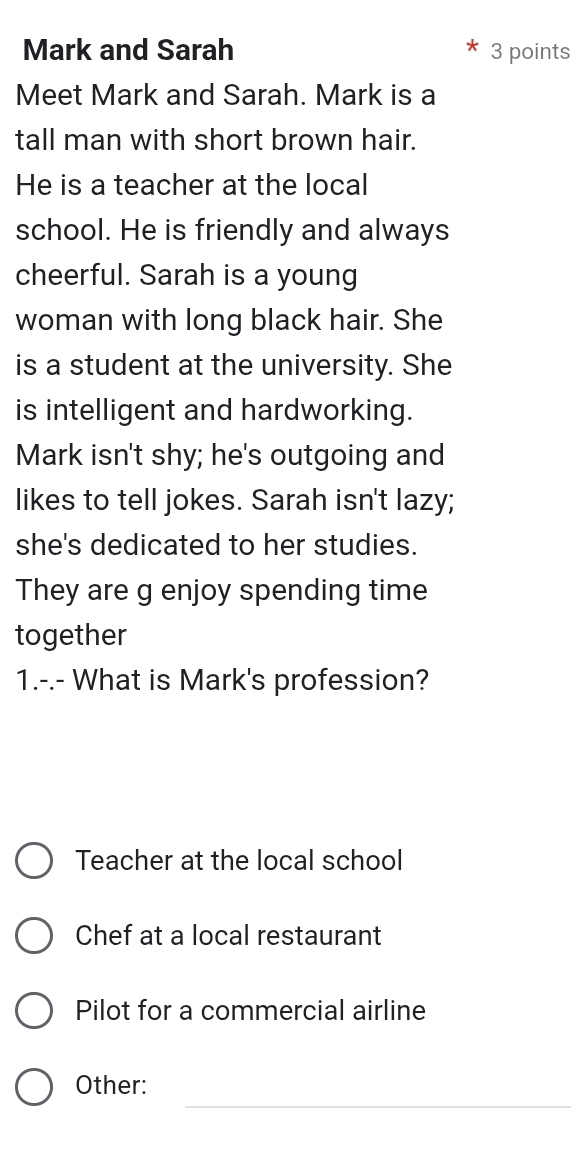 Mark and Sarah 3 points
Meet Mark and Sarah. Mark is a
tall man with short brown hair.
He is a teacher at the local
school. He is friendly and always
cheerful. Sarah is a young
woman with long black hair. She
is a student at the university. She
is intelligent and hardworking.
Mark isn't shy; he's outgoing and
likes to tell jokes. Sarah isn't lazy;
she's dedicated to her studies.
They are g enjoy spending time
together
1.-.- What is Mark's profession?
Teacher at the local school
Chef at a local restaurant
Pilot for a commercial airline
_
Other: