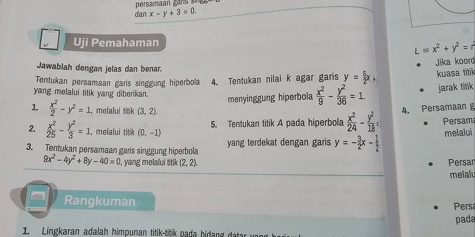 persama an 
dan x-y+3=0. 
Uji Pemahaman
Lequiv x^2+y^2= r 
Jika koord 
Jawablah dengan jelas dan benar. 
Tentukan persamaan garis singgung hiperbola 4. Tentukan nilai k agar garis y= 5/2 x
kuasa titik 
yang melalui titik yang diberikan. 
menyinggung hiperbola  x^2/9 - y^2/36 =1. jarak titik 
1.  x^2/2 -y^2=1. , melalui titik (3,2). 
4. Persamaan g 
5. Tentukan titik A pada hiperbola  x^2/24 - y^2/18 =
Persama 
2.  x^2/25 - y^2/3 =1 , melalui titik (0,-1) melalui 
yang terdekat dengan garis y=- 3/2 x- 1/2 
3. Tentukan persamaan garis singgung hiperbola
9x^2-4y^2+8y-40=0 , yang melalui titik (2,2). Persar 
melalu 
Rangkuman 
Persa 
pada 
1. Lingkaran adalah himpunan titik-titik p ada bi a d ta