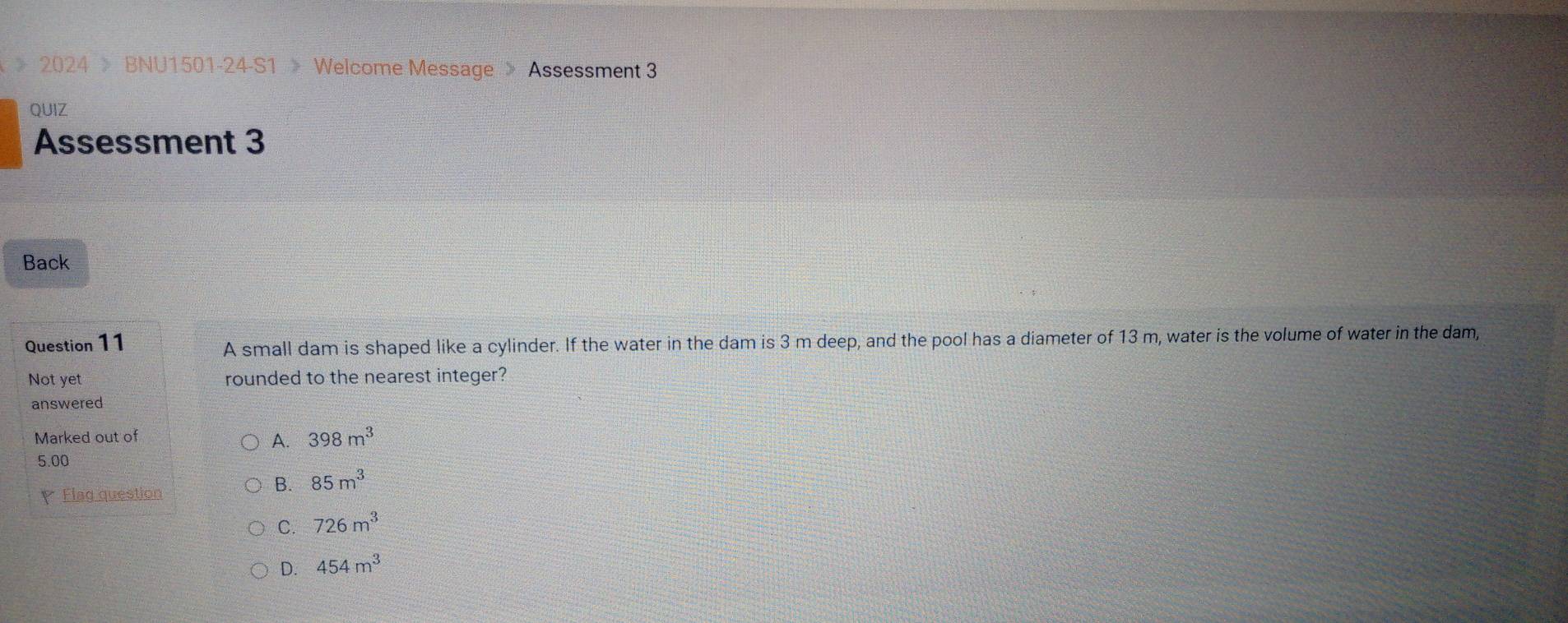 《 》 2024 > BNU1501-24-S1 》 Welcome Message 》 Assessment 3
QUIZ
Assessment 3
Back
Question 11
A small dam is shaped like a cylinder. If the water in the dam is 3 m deep, and the pool has a diameter of 13 m, water is the volume of water in the dam,
Not yet rounded to the nearest integer?
answered
Marked out of
A. 398m^3
5.00
Flag question
B. 85m^3
C. 726m^3
D. 454m^3