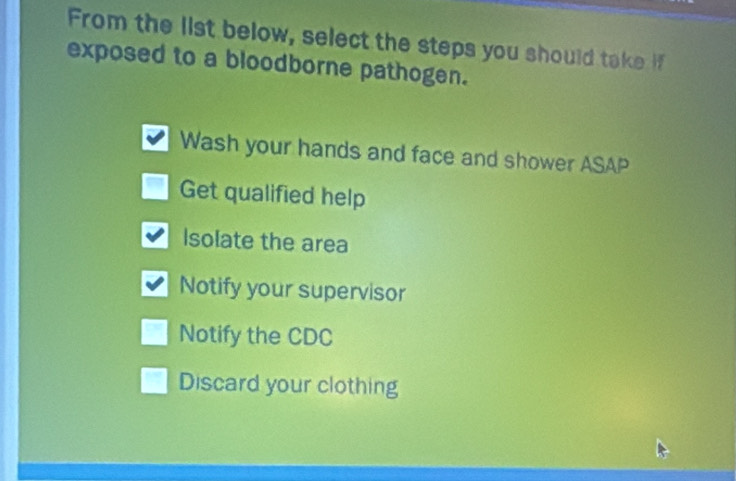 From the list below, select the steps you should take if
exposed to a bloodborne pathogen.
Wash your hands and face and shower ASAP
Get qualified help
Isolate the area
Notify your supervisor
Notify the CDC
Discard your clothing