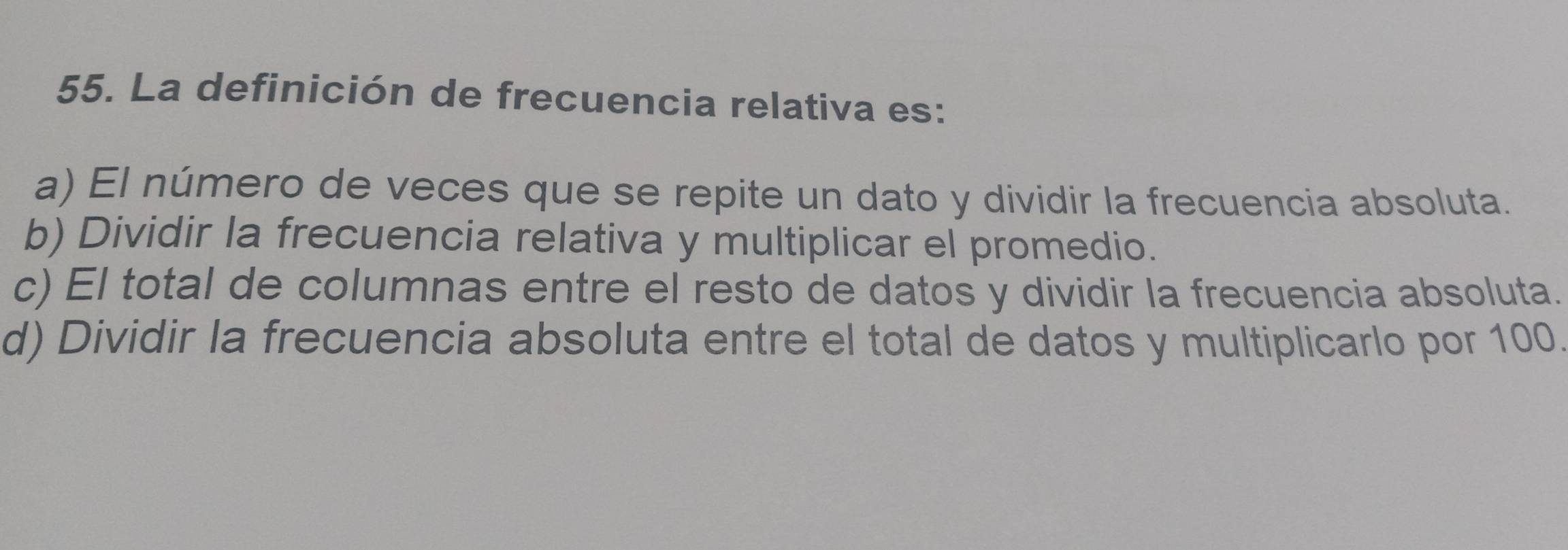 La definición de frecuencia relativa es:
a) El número de veces que se repite un dato y dividir la frecuencia absoluta.
b) Dividir la frecuencia relativa y multiplicar el promedio.
c) El total de columnas entre el resto de datos y dividir la frecuencia absoluta.
d) Dividir la frecuencia absoluta entre el total de datos y multiplicarlo por 100.