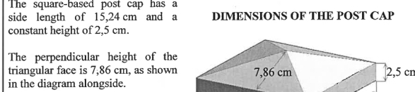 The square-based post cap has a 
side length of 15,24 cm and a DIMENSIONS OF THE POST CAP 
constant height of 2,5 cm. 
The perpendicular height of the 
triangular face is 7,86 cm, as shown2, 5 cn
in the diagram alongside.