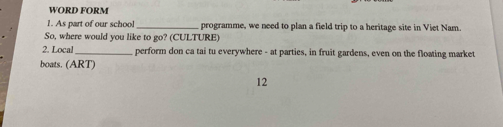 WORD FORM 
1. As part of our school _programme, we need to plan a field trip to a heritage site in Viet Nam. 
So, where would you like to go? (CULTURE) 
2. Local_ perform don ca tai tu everywhere - at parties, in fruit gardens, even on the floating market 
boats. (ART) 
12