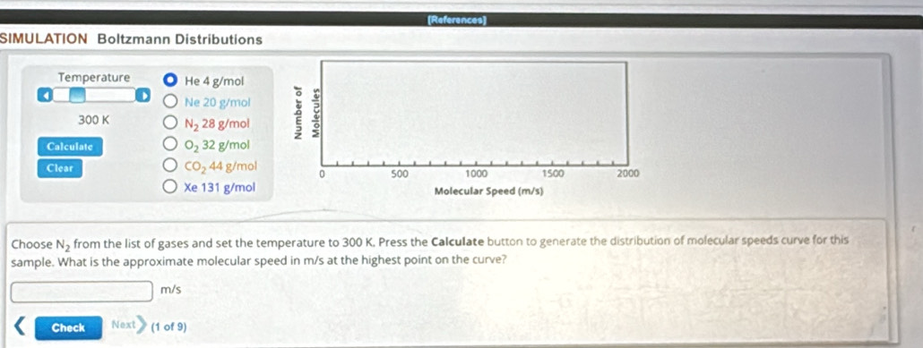 (References) 
SIMULATION Boltzmann Distributions 
Temperature He 4 g/mol
Ne 20 g/mol
300 K N_2 28 g/mol ǒ : 
Calculate O_232g/ mol
Clear CO_244 g/mol 0 500 1000 1500 2000
Xe131 g/mol Molecular Speed (m/s) 
Choose N_2 from the list of gases and set the temperature to 300 K. Press the Calculate button to generate the distribution of molecular speeds curve for this 
sample. What is the approximate molecular speed in m/s at the highest point on the curve?
m/s
Check Next (1 of 9)