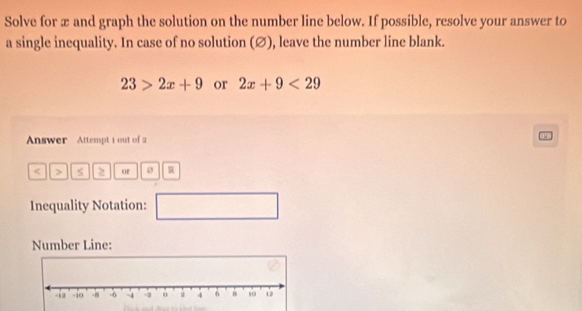 Solve for æ and graph the solution on the number line below. If possible, resolve your answer to 
a single inequality. In case of no solution (∅), leave the number line blank.
23>2x+9 or 2x+9<29</tex> 
Answer Attempt 1 out of 2 
< > or R 
Inequality Notation: 
□ 
Number Line: