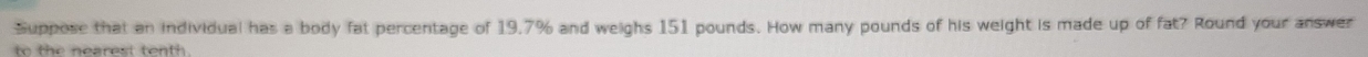 Suppose that an individual has a body fat percentage of 19,7% and weighs 151 pounds. How many pounds of his weight is made up of fat? Round your answer 
to the nearest tenth .