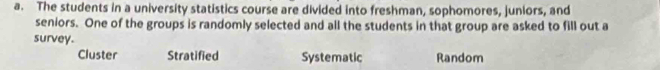 The students in a university statistics course are divided into freshman, sophomores, juniors, and
seniors. One of the groups is randomly selected and all the students in that group are asked to fill out a
survey.
Cluster Stratified Systematic Random