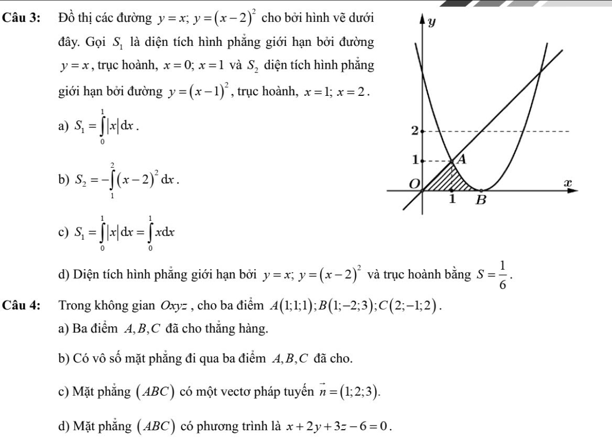 Đồ thị các đường y=x; y=(x-2)^2 cho bởi hình vẽ dưới
đây. Gọi S_1 là diện tích hình phẳng giới hạn bởi đường
y=x , trục hoành, x=0; x=1 và S_2 diện tích hình phắng
giới hạn bởi đường y=(x-1)^2 , trục hoành, x=1; x=2.
a) S_1=∈tlimits _0^(1|x|dx.
b) S_2)=-∈tlimits _1^(2(x-2)^2)dx.
c) S_1=∈tlimits _0^(1|x|dx=∈tlimits _0^1xdx
d) Diện tích hình phẳng giới hạn bởi y=x; y=(x-2)^2) và trục hoành bằng S= 1/6 . 
Câu 4: Trong không gian Oxyz , cho ba điểm A(1;1;1); B(1;-2;3); C(2;-1;2). 
a) Ba điểm A, B, C đã cho thắng hàng.
b) Có vô số mặt phẳng đi qua ba điểm A, B, C đã cho.
c) Mặt phẳng (ABC) có một vectơ pháp tuyến vector n=(1;2;3).
d) Mặt phẳng (ABC) có phương trình là x+2y+3z-6=0.