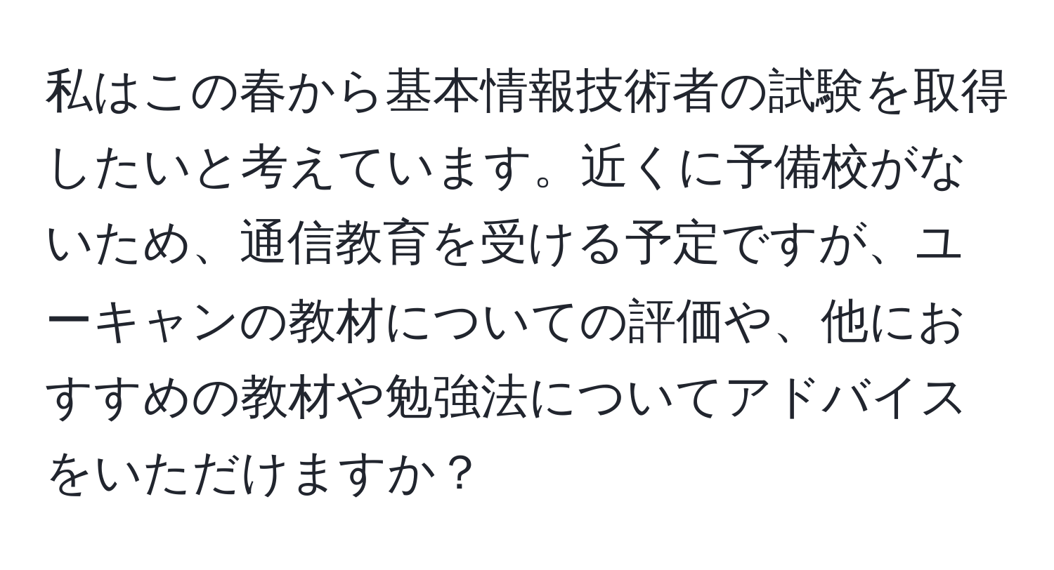 私はこの春から基本情報技術者の試験を取得したいと考えています。近くに予備校がないため、通信教育を受ける予定ですが、ユーキャンの教材についての評価や、他におすすめの教材や勉強法についてアドバイスをいただけますか？