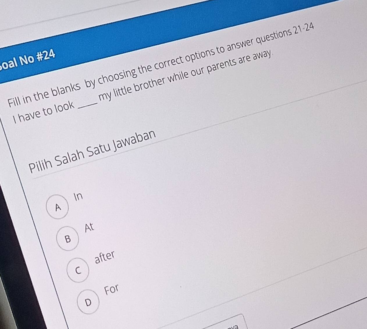 oal No #24
Fill in the blanks by choosing the correct options to answer questions 21-24
I have to look my little brother while our parents are away .
Pilih Salah Satu Jawaban
In
A
At
B
after
C
For
D
va