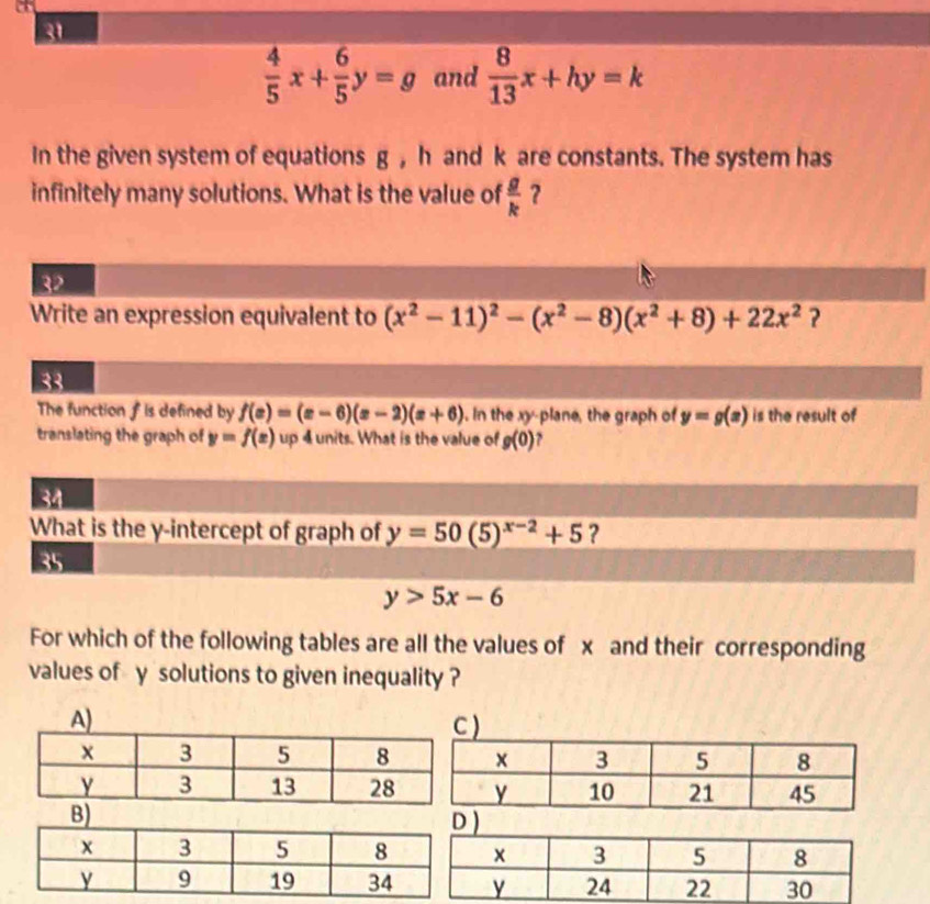 a 
31
 4/5 x+ 6/5 y=g and  8/13 x+hy=k
In the given system of equations g , h and k are constants. The system has 
infinitely many solutions. What is the value of  g/k  ? 
32 
Write an expression equivalent to (x^2-11)^2-(x^2-8)(x^2+8)+22x^2
33 
The function f is defined by f(x)=(x-6)(x-2)(x+6). In the xy -plane, the graph of y=g(x) is the result of 
translating the graph of y=f(x) up 4 units. What is the value of g(0) ? 
34 
What is the y-intercept of graph of y=50(5)^x-2+5 ? 
35
y>5x-6
For which of the following tables are all the values of x and their corresponding 
values of y solutions to given inequality ? 
) 
)