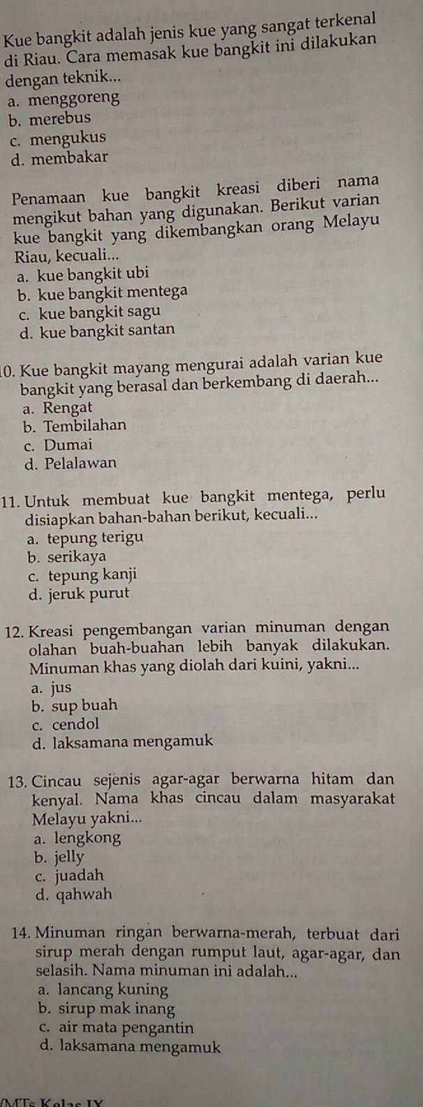 Kue bangkit adalah jenis kue yang sangat terkenal
di Riau. Cara memasak kue bangkit ini dilakukan
dengan teknik...
a. menggoreng
b. merebus
c. mengukus
d. membakar
Penamaan kue bangkit kreasi diberi nama
mengikut bahan yang digunakan. Berikut varian
kue bangkit yang dikembangkan orang Melayu
Riau, kecuali...
a. kue bangkit ubi
b. kue bangkit mentega
c. kue bangkit sagu
d. kue bangkit santan
0. Kue bangkit mayang mengurai adalah varian kue
bangkit yang berasal dan berkembang di daerah...
a. Rengat
b. Tembilahan
c. Dumai
d. Pelalawan
11. Untuk membuat kue bangkit mentega, perlu
disiapkan bahan-bahan berikut, kecuali...
a. tepung terigu
b. serikaya
c. tepung kanji
d. jeruk purut
12. Kreasi pengembangan varian minuman dengan
olahan buah-buahan lebih banyak dilakukan.
Minuman khas yang diolah dari kuini, yakni...
a. jus
b. sup buah
c. cendol
d. laksamana mengamuk
13. Cincau sejenis agar-agar berwarna hitam dan
kenyal. Nama khas cincau dalam masyarakat
Melayu yakni...
a. lengkong
b. jelly
c. juadah
d. qahwah
14. Minuman ringan berwarna-merah, terbuat dari
sirup merah dengan rumput laut, agar-agar, dan
selasih. Nama minuman ini adalah...
a. lancang kuning
b. sirup mak inang
c. air mata pengantin
d. laksamana mengamuk