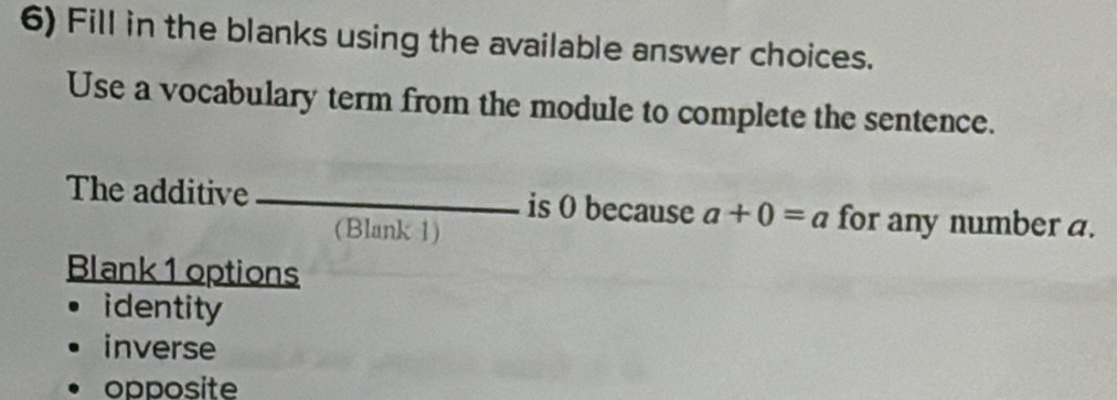 Fill in the blanks using the available answer choices.
Use a vocabulary term from the module to complete the sentence.
The additive _is 0 because a+0=a for any number a.
(Blank 1)
Blank 1 options
identity
inverse
opposite