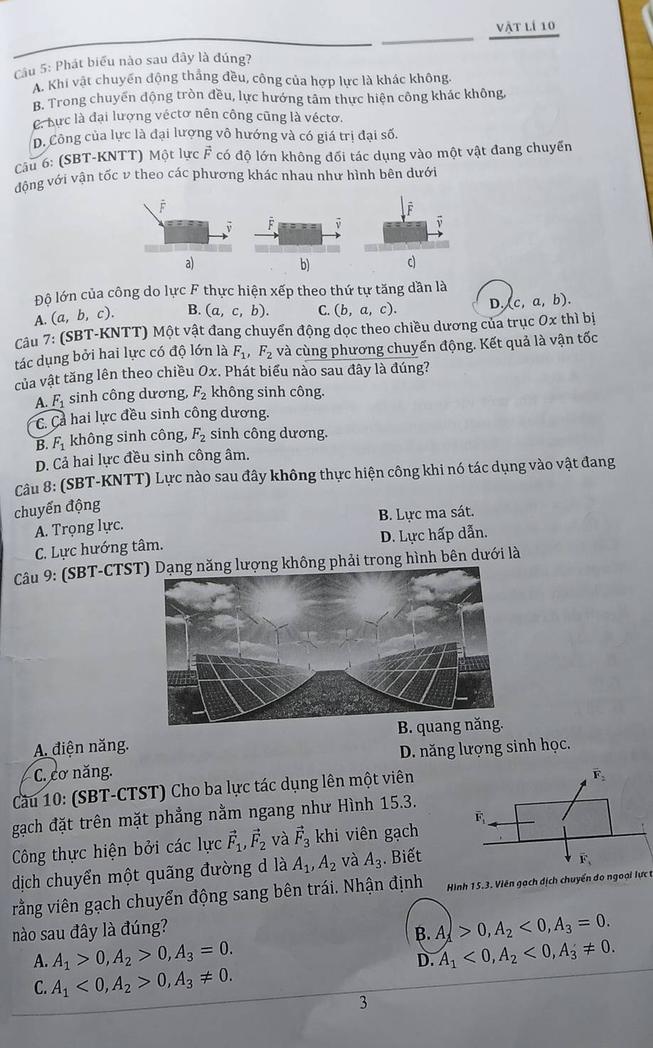 vật lí 10
Cầu 5: Phát biểu nào sau đây là đúng?
A. Khi vật chuyển động thẳng đều, công của hợp lực là khác không.
B. Trong chuyển động tròn đều, lực hướng tâm thực hiện công khác không,
C. Lực là đại lượng véctơ nên công cũng là véctơ.
D. Công của lực là đại lượng vô hướng và có giá trị đại số.
Câu 6: (SBT-KNTT) Một lực F có độ lớn không đổi tác dụng vào một vật đang chuyển
động với vận tốc v theo các phương khác nhau như hình bên dưới
b)
Độ lớn của công do lực F thực hiện xếp theo thứ tự tăng dần là
A. (a, b, c). B. (a,c,b). C. (b,a,c). D. (c,a,b).
Câu 7: (SBT-KNTT) Một vật đang chuyển động dọc theo chiều dương của trục Ox thì bị
tác dụng bởi hai lực có độ lớn là F_1,F_2 và cùng phương chuyển động. Kết quả là vận tốc
của vật tăng lên theo chiều Ox. Phát biểu nào sau đây là đúng?
A. F_1 sinh công dương, F_2 không sinh công.
C. Cả hai lực đều sinh công dương.
B. F_1 không sinh công, F_2 sinh công dương.
D. Cả hai lực đều sinh công âm.
Câu 8: (SBT-KNTT) Lực nào sau đây không thực hiện công khi nó tác dụng vào vật đang
chuyển động
A. Trọng lực. B. Lực ma sát.
C. Lực hướng tâm. D. Lực hấp dẫn.
Câu 9: (SBT-CTSTng phải trong hình bên dưới là
A. điện năng. B. quang năng.
C. cơ năng. D. năng lượng sinh học.
Cầu 10: (SBT-CTST) Cho ba lực tác dụng lên một viên
gạch đặt trên mặt phẳng nằm ngang như Hình 15.3.
Công thực hiện bởi các lực vector F_1,vector F_2 và vector F_3 khi viên gạch
dịch chuyển một quãng đường d là A_1,A_2 và A_3. Biết
rằng viên gạch chuyển động sang bên trái. Nhận định  Hình 15.3. Viên gạch dịch chuyển do ngoại lực t
nào sau đây là đúng? B. A_lambda >0,A_2<0,A_3=0.
A. A_1>0,A_2>0,A_3=0. A_1<0,A_2<0,A_3!= 0.
D.
C. A_1<0,A_2>0,A_3!= 0.
3