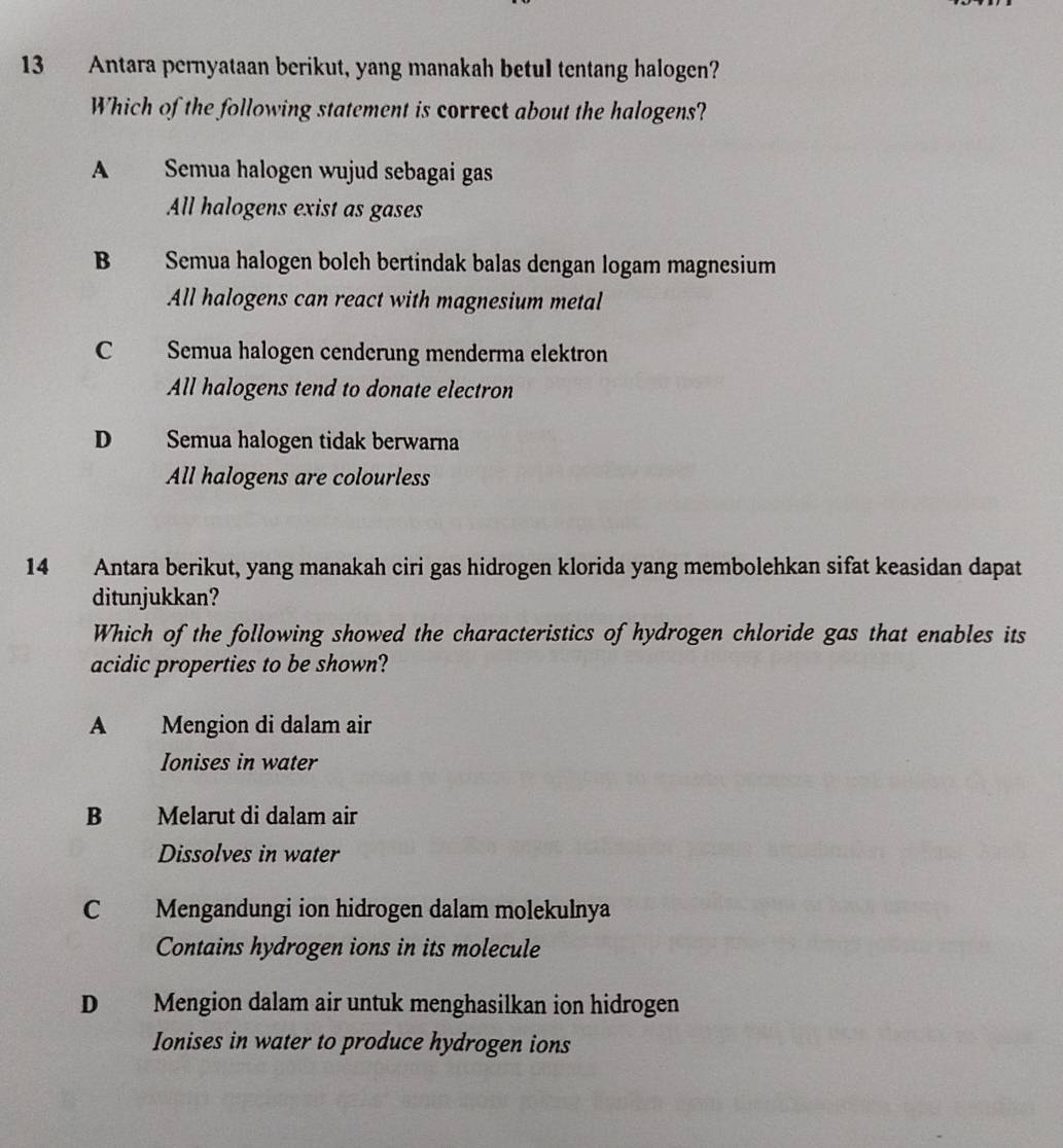 Antara pernyataan berikut, yang manakah betul tentang halogen?
Which of the following statement is correct about the halogens?
A Semua halogen wujud sebagai gas
All halogens exist as gases
B Semua halogen bolch bertindak balas dengan logam magnesium
All halogens can react with magnesium metal
C Semua halogen cenderung menderma elektron
All halogens tend to donate electron
D Semua halogen tidak berwarna
All halogens are colourless
14 Antara berikut, yang manakah ciri gas hidrogen klorida yang membolehkan sifat keasidan dapat
ditunjukkan?
Which of the following showed the characteristics of hydrogen chloride gas that enables its
acidic properties to be shown?
A Mengion di dalam air
Ionises in water
B Melarut di dalam air
Dissolves in water
C Mengandungi ion hidrogen dalam molekulnya
Contains hydrogen ions in its molecule
D Mengion dalam air untuk menghasilkan ion hidrogen
Ionises in water to produce hydrogen ions