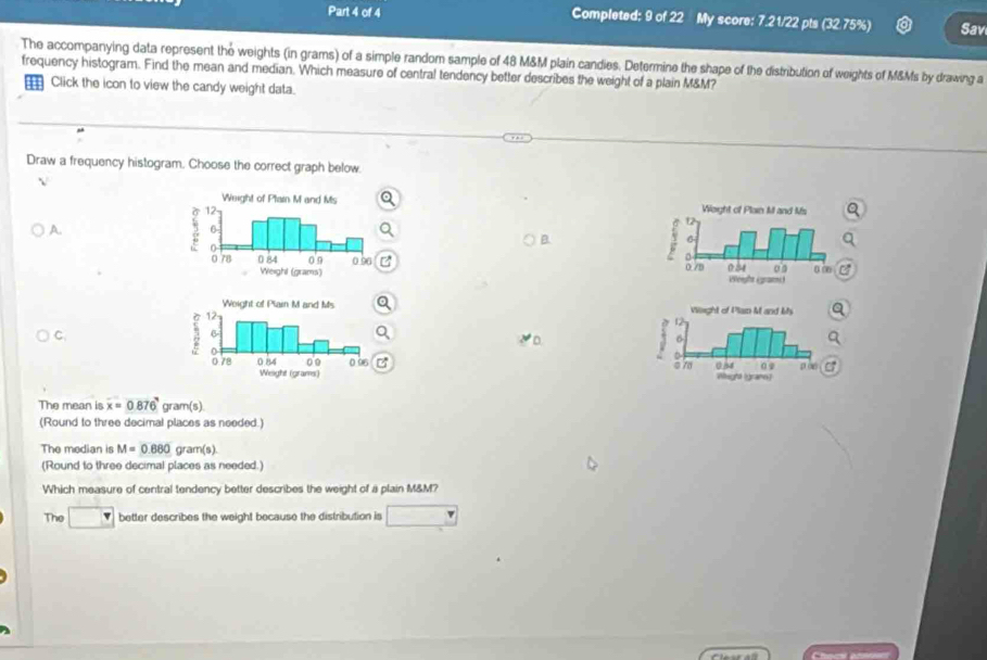 Completed: 9 of 22 My score: 7.21/22 pts (32.75%) Sav 
The accompanying data represent the e weights (in grams) of a simple random sample of 48 M&M plain candies. Determine the shape of the distribution of weights of M&Ms by drawing a 
frequency histogram. Find the mean and median. Which measure of central tendency better describes the weight of a plain M&M? 
Click the icon to view the candy weight data. 
Draw a frequency histogram. Choose the correct graph below. 
√ 
A. 
B. 


a 
C 


The mean is x=0.876 gram(s)
(Round to three decimal places as needed.) 
The median is M=0.880gram(s)
(Round to three decimal places as needed.) 
Which measure of central tendency better describes the weight of a plain M&M? 
The □ better describes the weight because the distribution is