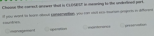 Choose the correct answer that is CLOSEST in meaning to the underlined part.
If you want to learn about conservation, you can visit eco-tourism projects in different
countries.
management operation maintenance preservation